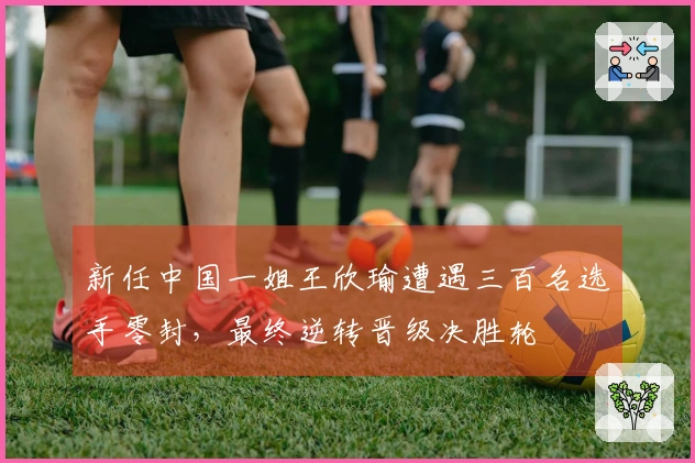 新任中国一姐王欣瑜遭遇三百名选手零封，最终逆转晋级决胜轮