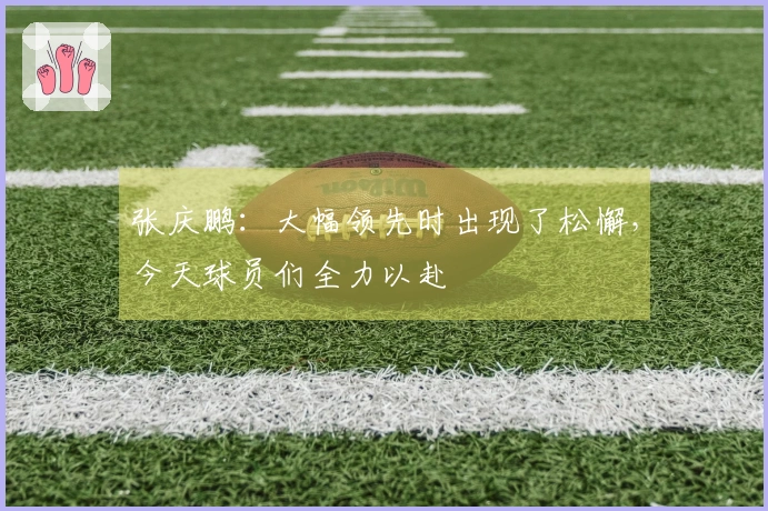 张庆鹏：大幅领先时出现了松懈，今天球员们全力以赴