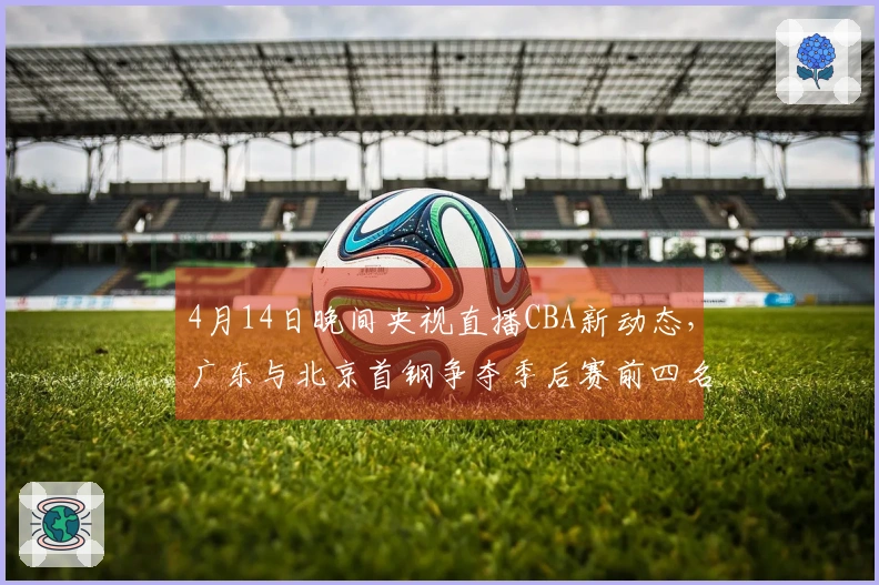 4月14日晚间央视直播CBA新动态，广东与北京首钢争夺季后赛前四名