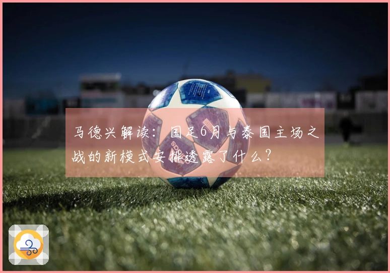 马德兴解读：国足6月与泰国主场之战的新模式安排透露了什么？