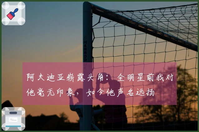 阿夫迪亚崭露头角：全明星前我对他毫无印象，如今他声名远扬