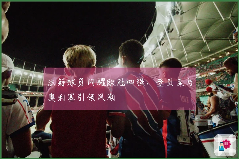 法籍球员闪耀欧冠四强，登贝莱与奥利塞引领风潮