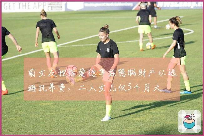 前女友控诉爱德华兹隐瞒财产以逃避抚养费，二人女儿仅5个月大