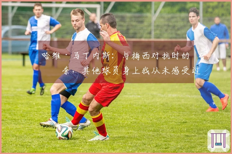 哈维·马丁内斯：与梅西对抗时的无奈，其他球员身上我从未感受过