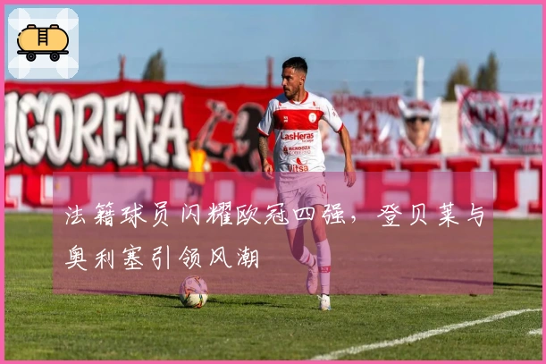 法籍球员闪耀欧冠四强，登贝莱与奥利塞引领风潮