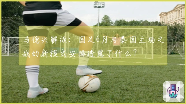 马德兴解读：国足6月与泰国主场之战的新模式安排透露了什么？