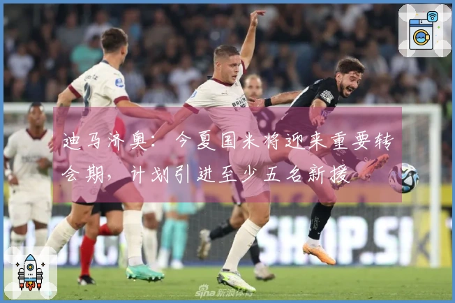 迪马济奥：今夏国米将迎来重要转会期，计划引进至少五名新援