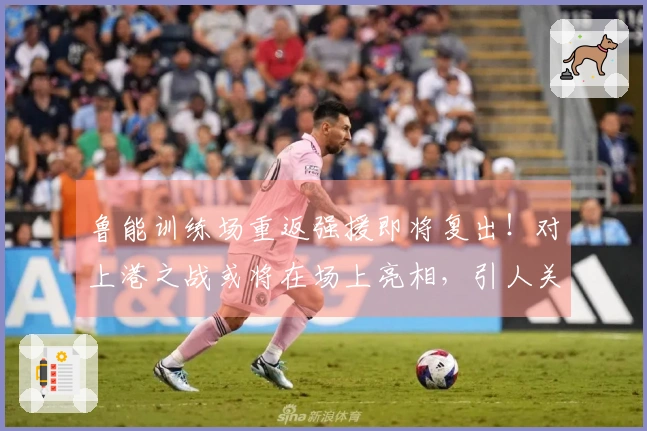 鲁能训练场重返强援即将复出！对上港之战或将在场上亮相，引人关注。