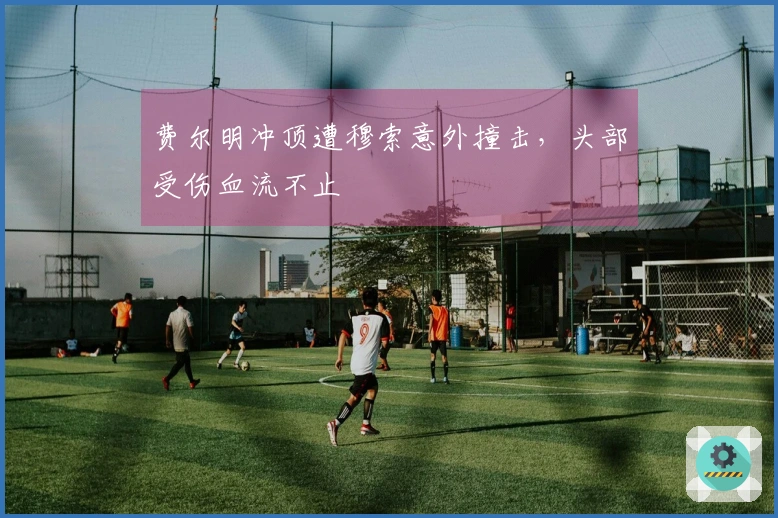 费尔明冲顶遭穆索意外撞击，头部受伤血流不止