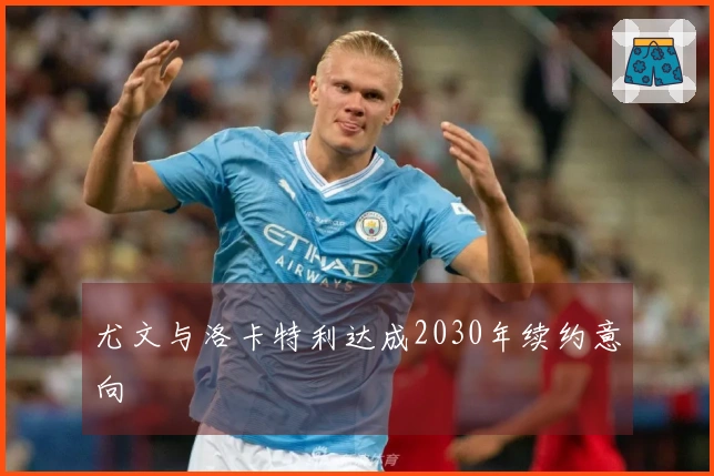 尤文与洛卡特利达成2030年续约意向