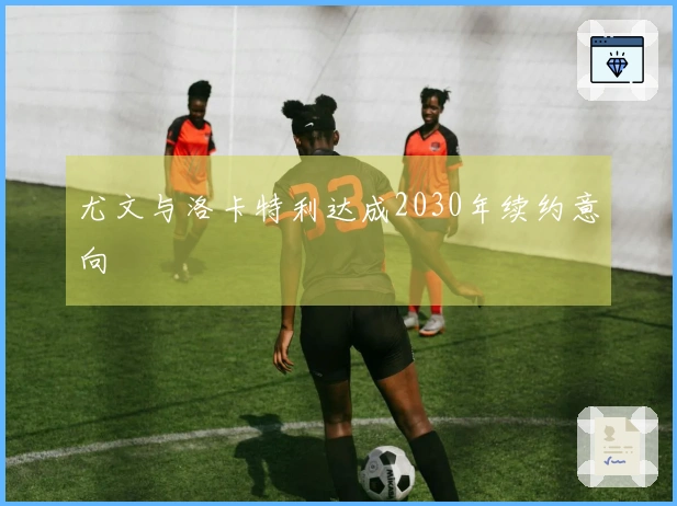 尤文与洛卡特利达成2030年续约意向