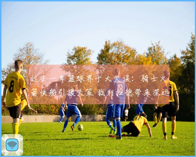过去一年篮球界十大失误：骑士火箭快船引援失策 裁利拉德带来深远影响