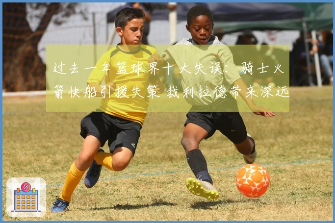 过去一年篮球界十大失误：骑士火箭快船引援失策 裁利拉德带来深远影响