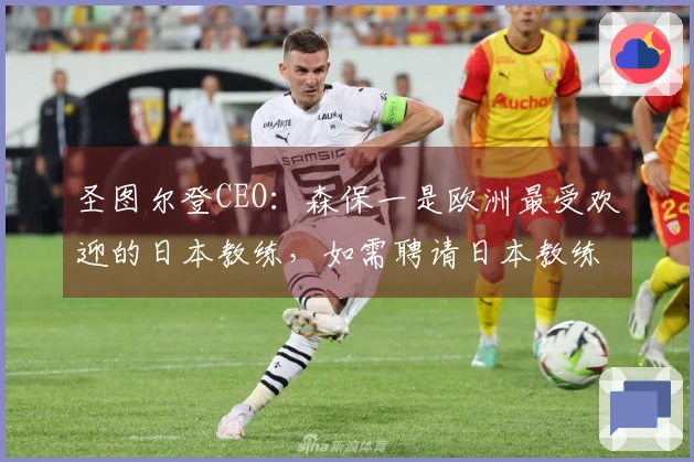 圣图尔登CEO：森保一是欧洲最受欢迎的日本教练，如需聘请日本教练他首屈一指