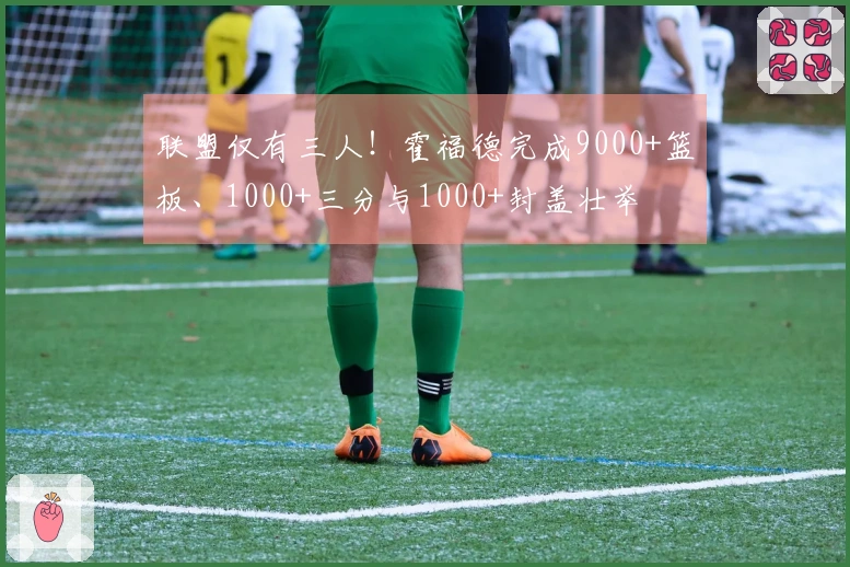 联盟仅有三人！霍福德完成9000+篮板、1000+三分与1000+封盖壮举