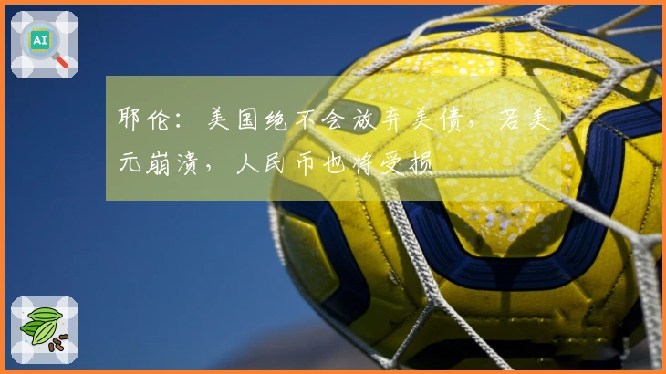 耶伦：美国绝不会放弃美债，若美元崩溃，人民币也将受损