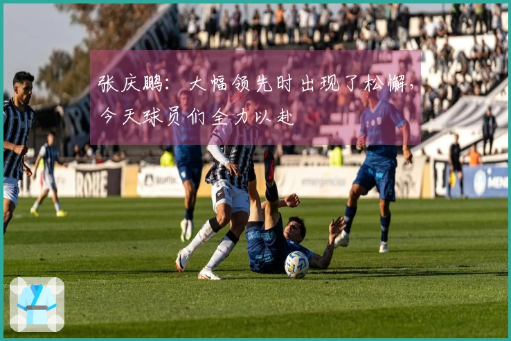张庆鹏：大幅领先时出现了松懈，今天球员们全力以赴